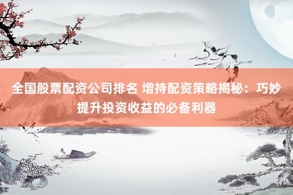 全国股票配资公司排名 增持配资策略揭秘：巧妙提升投资收益的必备利器