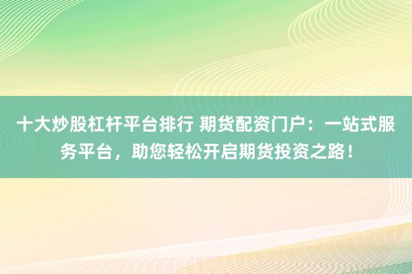 十大炒股杠杆平台排行 期货配资门户：一站式服务平台，助您轻松开启期货投资之路！