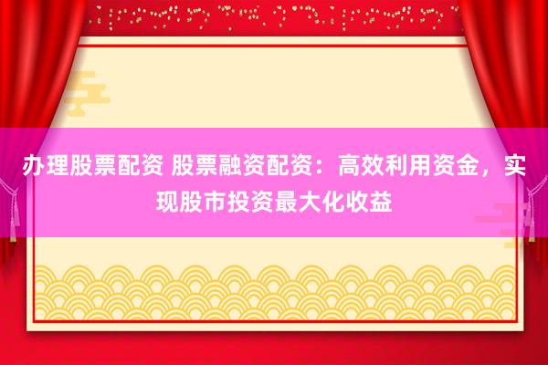办理股票配资 股票融资配资：高效利用资金，实现股市投资最大化收益