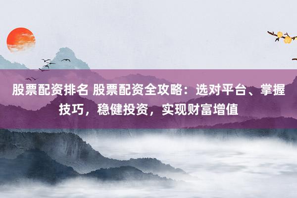 股票配资排名 股票配资全攻略：选对平台、掌握技巧，稳健投资，实现财富增值