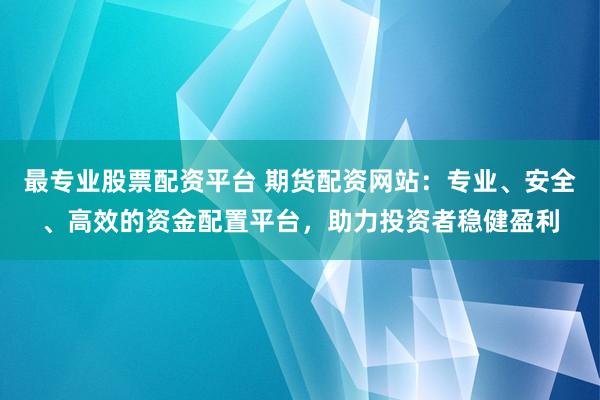 最专业股票配资平台 期货配资网站：专业、安全、高效的资金配置平台，助力投资者稳健盈利