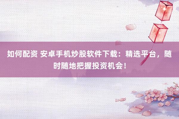 如何配资 安卓手机炒股软件下载：精选平台，随时随地把握投资机会！