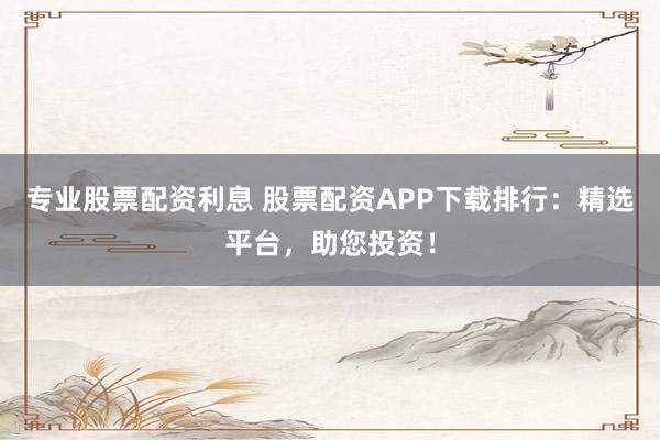 专业股票配资利息 股票配资APP下载排行：精选平台，助您投资！