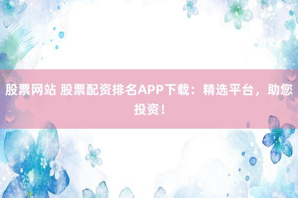 股票网站 股票配资排名APP下载：精选平台，助您投资！
