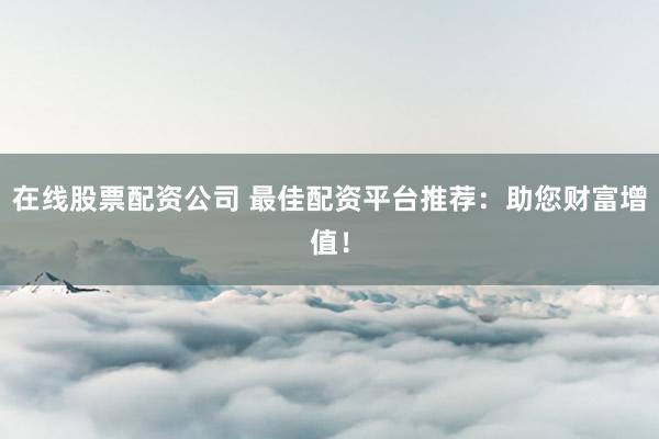在线股票配资公司 最佳配资平台推荐：助您财富增值！