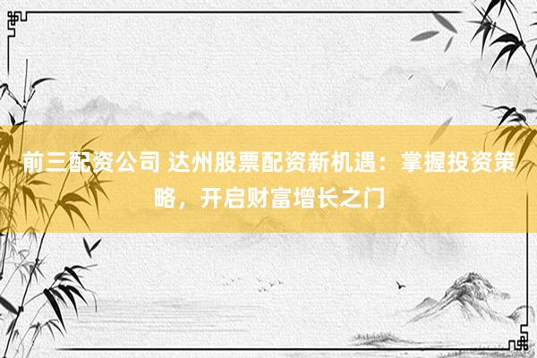 前三配资公司 达州股票配资新机遇：掌握投资策略，开启财富增长之门