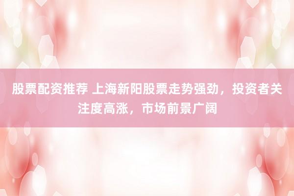 股票配资推荐 上海新阳股票走势强劲，投资者关注度高涨，市场前景广阔