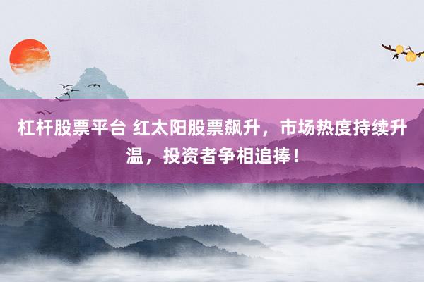 杠杆股票平台 红太阳股票飙升，市场热度持续升温，投资者争相追捧！