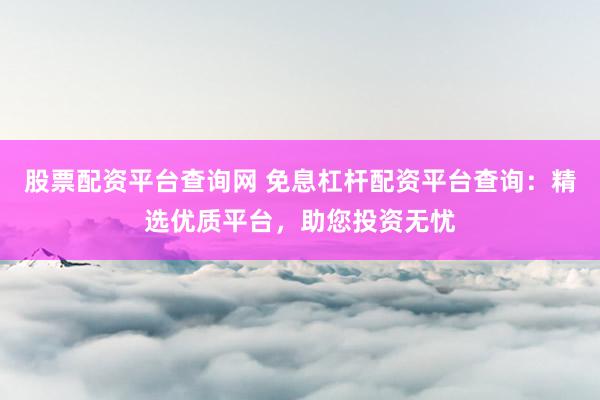 股票配资平台查询网 免息杠杆配资平台查询：精选优质平台，助您投资无忧