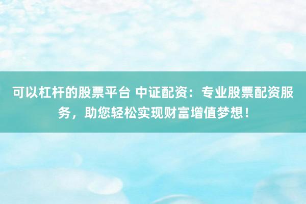 可以杠杆的股票平台 中证配资：专业股票配资服务，助您轻松实现财富增值梦想！