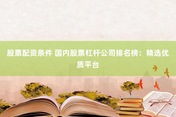 股票配资条件 国内股票杠杆公司排名榜：精选优质平台