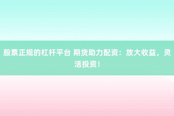 股票正规的杠杆平台 期货助力配资：放大收益，灵活投资！