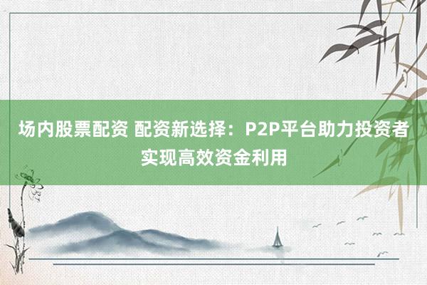 场内股票配资 配资新选择：P2P平台助力投资者实现高效资金利用