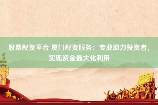 股票配资平台 厦门配资服务：专业助力投资者，实现资金最大化利用