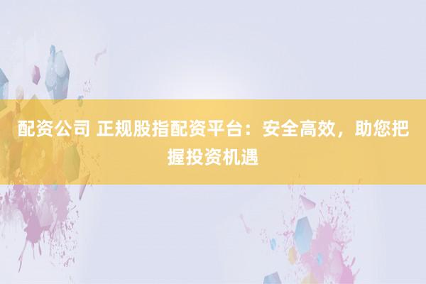 配资公司 正规股指配资平台：安全高效，助您把握投资机遇