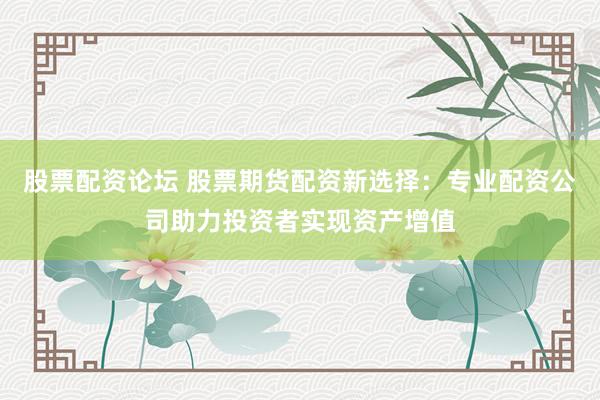 股票配资论坛 股票期货配资新选择：专业配资公司助力投资者实现资产增值
