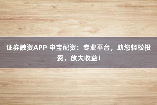 证券融资APP 申宝配资：专业平台，助您轻松投资，放大收益！