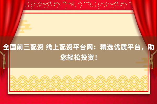 全国前三配资 线上配资平台网：精选优质平台，助您轻松投资！