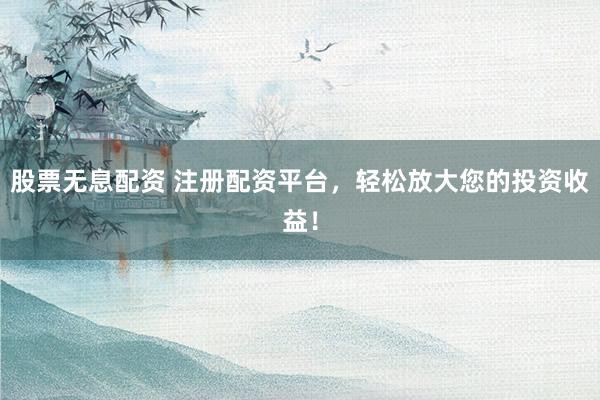 股票无息配资 注册配资平台，轻松放大您的投资收益！