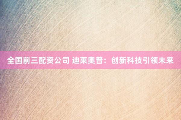 全国前三配资公司 迪莱奥普：创新科技引领未来