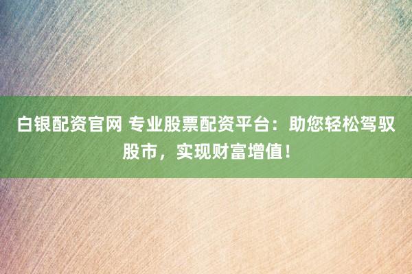 白银配资官网 专业股票配资平台：助您轻松驾驭股市，实现财富增值！
