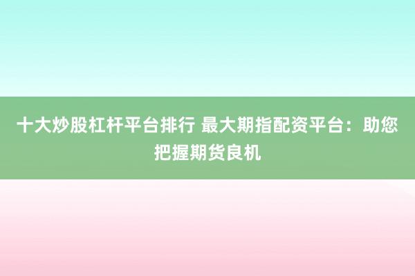 十大炒股杠杆平台排行 最大期指配资平台：助您把握期货良机
