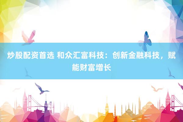 炒股配资首选 和众汇富科技：创新金融科技，赋能财富增长