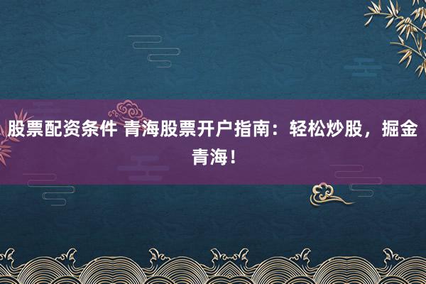 股票配资条件 青海股票开户指南：轻松炒股，掘金青海！