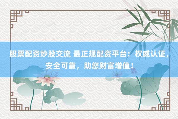 股票配资炒股交流 最正规配资平台：权威认证，安全可靠，助您财富增值！