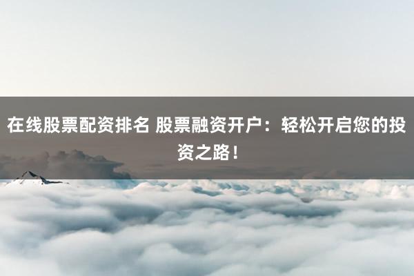 在线股票配资排名 股票融资开户：轻松开启您的投资之路！